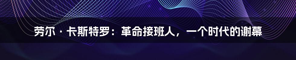 劳尔·卡斯特罗:革命接班人,一个时代的谢幕