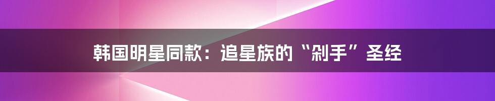 韩国明星同款:追星族的“剁手”圣经