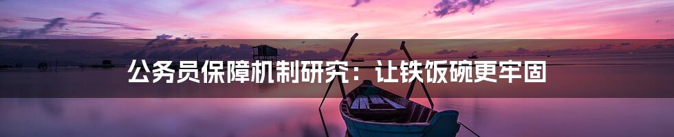 公务员保障机制研究:让铁饭碗更牢固