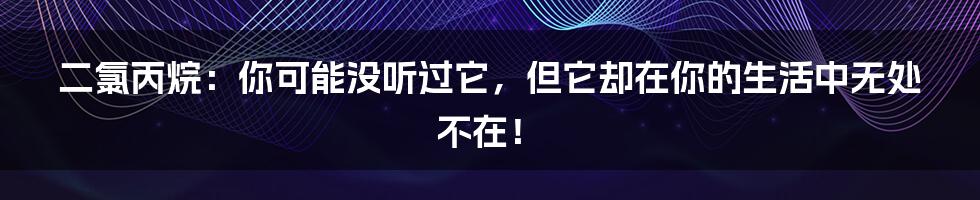 二氯丙烷:你可能没听过它,但它却在你的生活中无处不在!