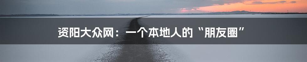 资阳大众网:一个本地人的“朋友圈”