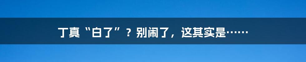 丁真“白了”？别闹了，这其实是……