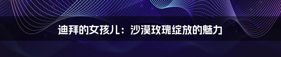 迪拜的女孩儿:沙漠玫瑰绽放的魅力