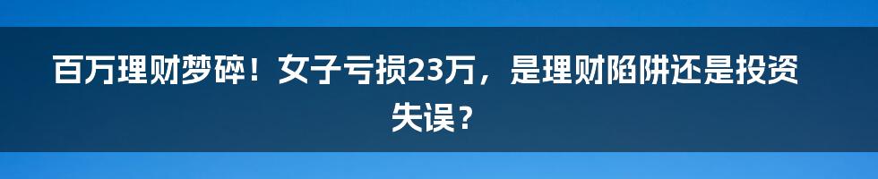 百万理财梦碎!女子亏损23万,是理财陷阱还是投资失误?