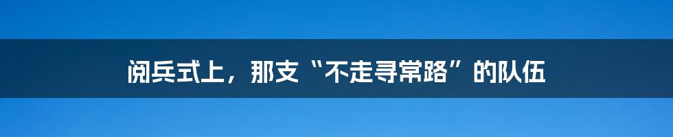 阅兵式上,那支“不走寻常路”的队伍