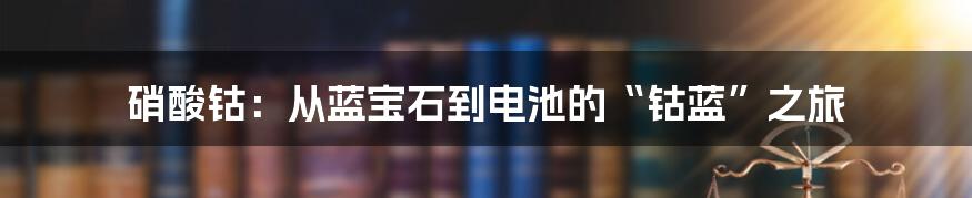 硝酸钴:从蓝宝石到电池的“钴蓝”之旅