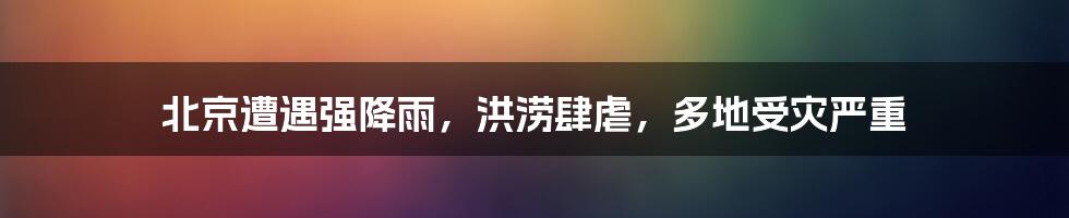 北京遭遇强降雨,洪涝肆虐,多地受灾严重