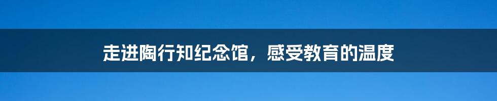 走进陶行知纪念馆,感受教育的温度