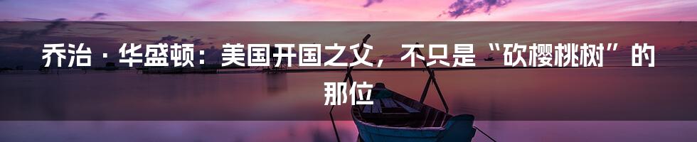 乔治·华盛顿:美国开国之父,不只是“砍樱桃树”的那位
