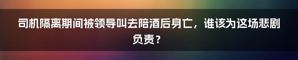 司机隔离期间被领导叫去陪酒后身亡,谁该为这场悲剧负责?