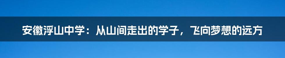 安徽浮山中学：从山间走出的学子，飞向梦想的远方