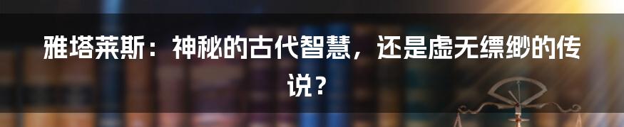 雅塔莱斯：神秘的古代智慧，还是虚无缥缈的传说？