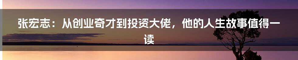张宏志:从创业奇才到投资大佬,他的人生故事值得一读