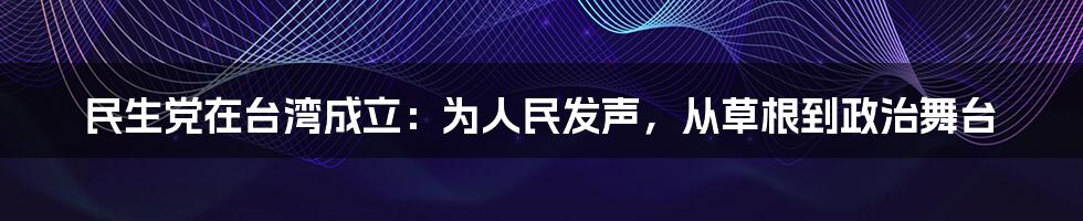 民生党在台湾成立:为人民发声,从草根到政治舞台
