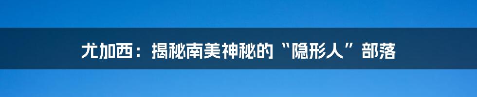 尤加西:揭秘南美神秘的“隐形人”部落