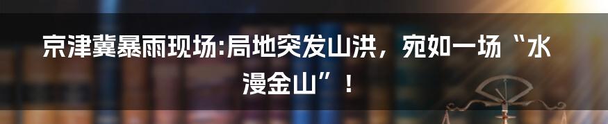 京津冀暴雨现场:局地突发山洪,宛如一场“水漫金山”!