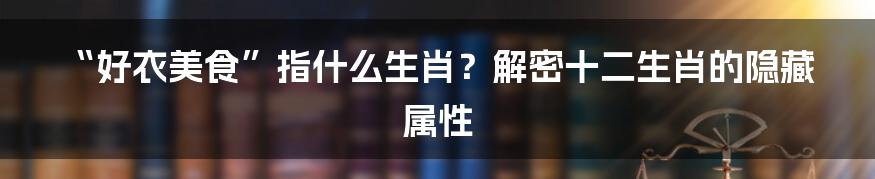“好衣美食”指什么生肖?解密十二生肖的隐藏属性