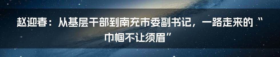 赵迎春:从基层干部到南充市委副书记,一路走来的“巾帼不让须眉”