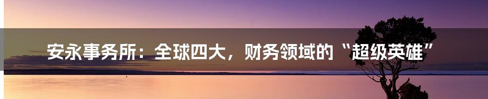 安永事务所:全球四大,财务领域的“超级英雄”