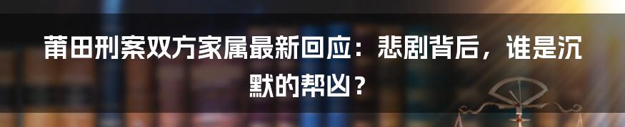 莆田刑案双方家属最新回应:悲剧背后,谁是沉默的帮凶?