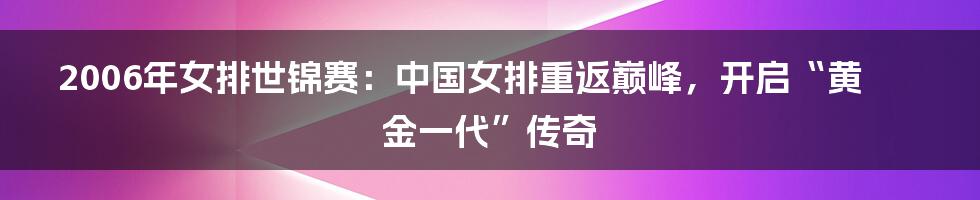2006年女排世锦赛:中国女排重返巅峰,开启“黄金一代”传奇