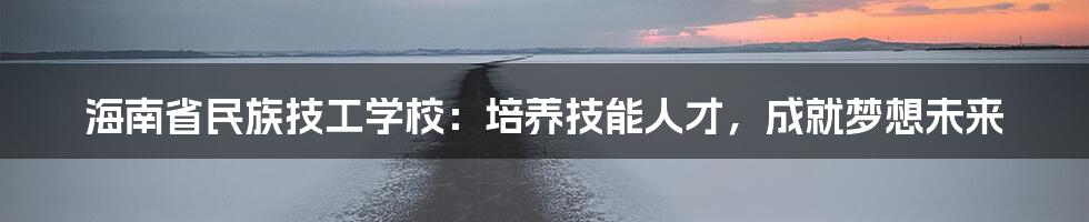 海南省民族技工学校:培养技能人才,成就梦想未来