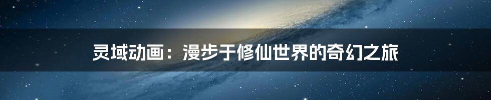 灵域动画：漫步于修仙世界的奇幻之旅