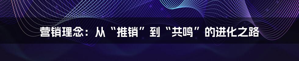 营销理念:从“推销”到“共鸣”的进化之路