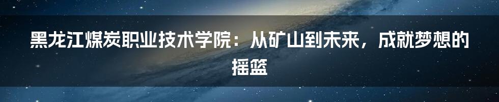 黑龙江煤炭职业技术学院:从矿山到未来,成就梦想的摇篮