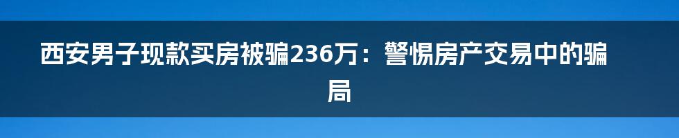 西安男子现款买房被骗236万:警惕房产交易中的骗局
