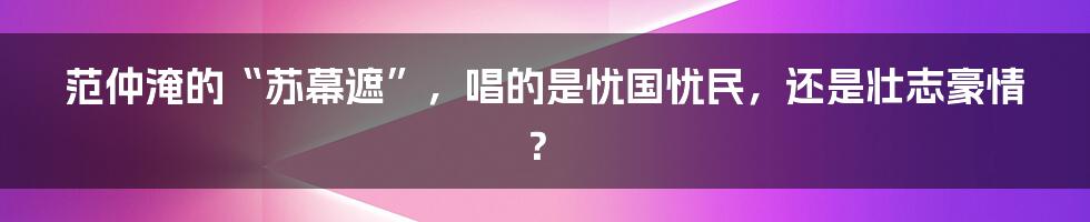 范仲淹的“苏幕遮”,唱的是忧国忧民,还是壮志豪情?