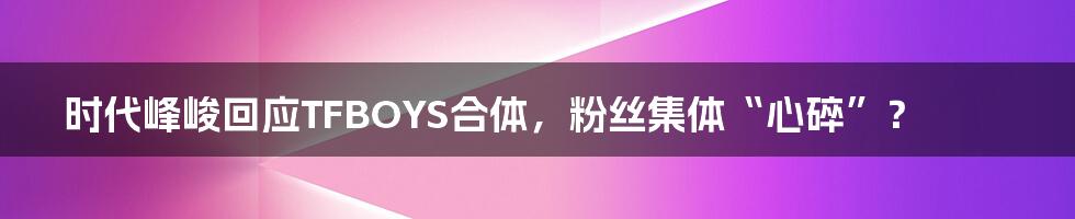 时代峰峻回应TFBOYS合体,粉丝集体“心碎”?
