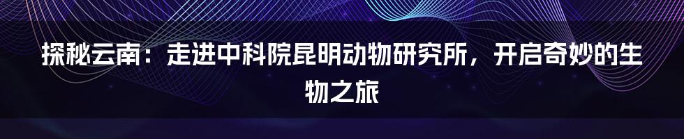 探秘云南：走进中科院昆明动物研究所，开启奇妙的生物之旅
