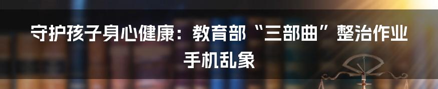 守护孩子身心健康：教育部“三部曲”整治作业手机乱象