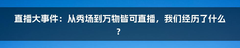 直播大事件:从秀场到万物皆可直播,我们经历了什么?