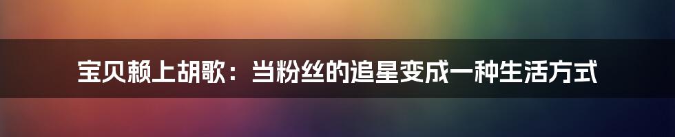 宝贝赖上胡歌:当粉丝的追星变成一种生活方式