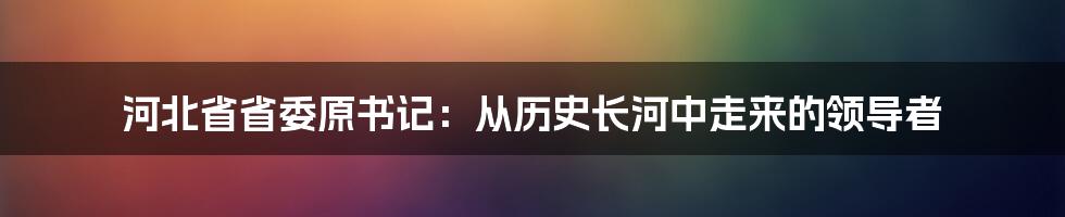 河北省省委原书记：从历史长河中走来的领导者