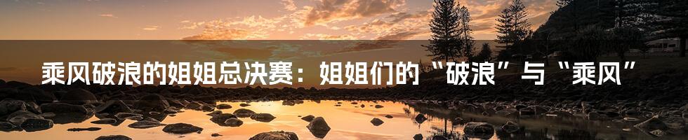 乘风破浪的姐姐总决赛:姐姐们的“破浪”与“乘风”