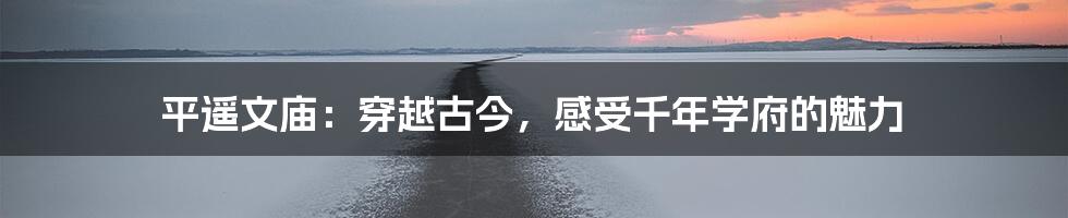 平遥文庙:穿越古今,感受千年学府的魅力