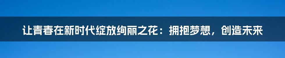 让青春在新时代绽放绚丽之花:拥抱梦想,创造未来