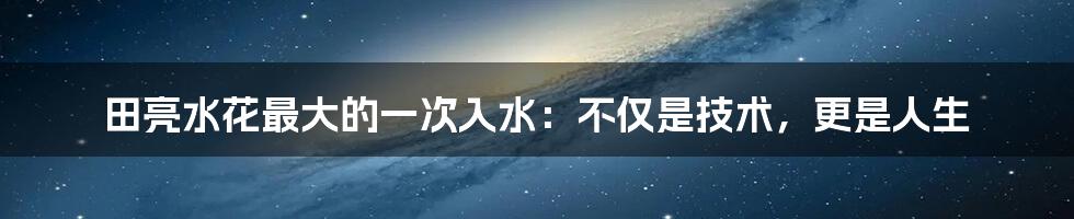 田亮水花最大的一次入水:不仅是技术,更是人生