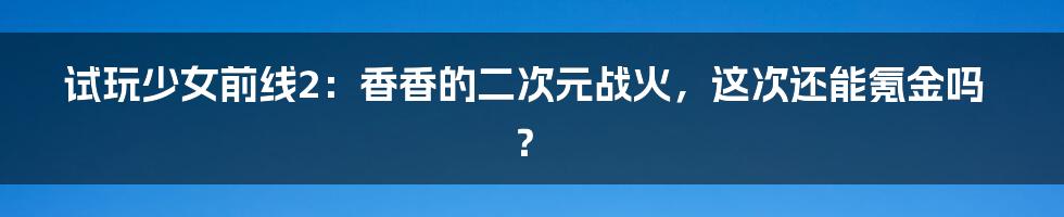 试玩少女前线2:香香的二次元战火,这次还能氪金吗?