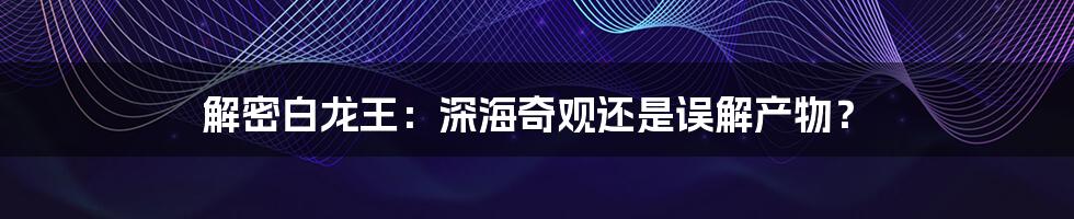 解密白龙王:深海奇观还是误解产物?