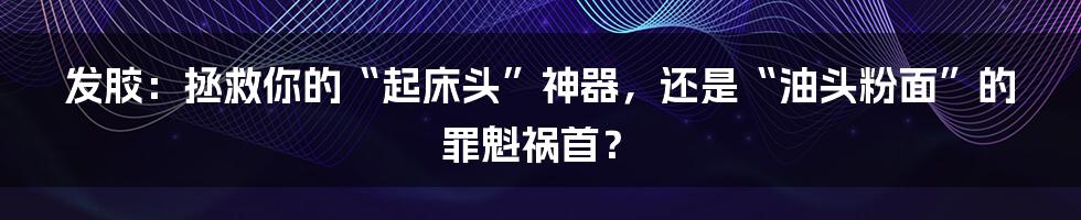 发胶:拯救你的“起床头”神器,还是“油头粉面”的罪魁祸首?
