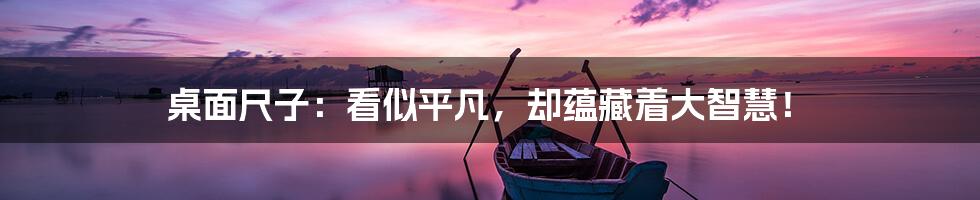 桌面尺子:看似平凡,却蕴藏着大智慧!