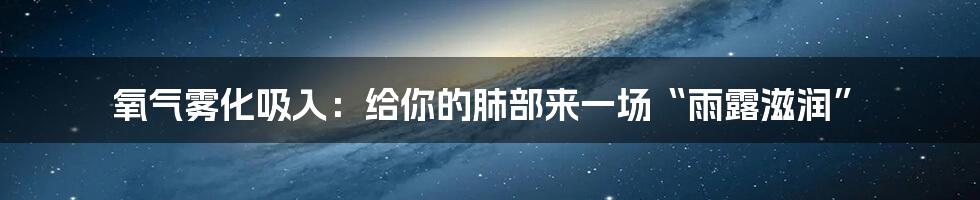 氧气雾化吸入:给你的肺部来一场“雨露滋润”