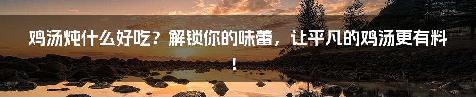 鸡汤炖什么好吃?解锁你的味蕾,让平凡的鸡汤更有料!