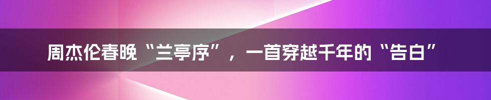 周杰伦春晚“兰亭序”,一首穿越千年的“告白”
