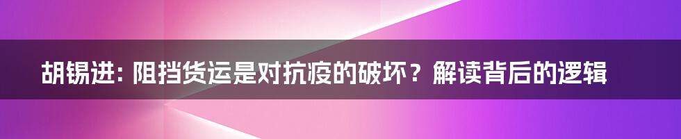胡锡进: 阻挡货运是对抗疫的破坏?解读背后的逻辑
