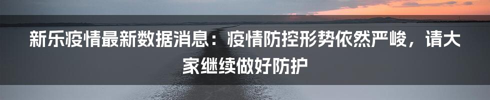 新乐疫情最新数据消息:疫情防控形势依然严峻,请大家继续做好防护